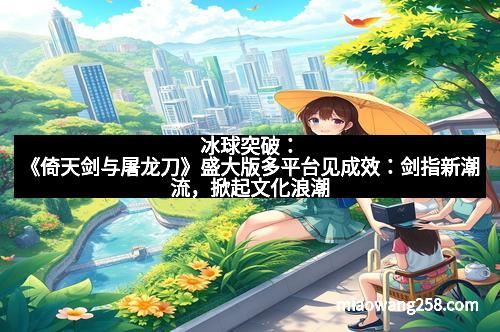 冰球突破：《倚天剑与屠龙刀》盛大版多平台见成效：剑指新潮流，掀起文化浪潮